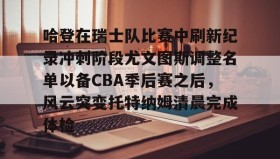 欧博官网娱乐-哈登在瑞士队比赛中刷新纪录冲刺阶段尤文图斯调整名单以备CBA季后赛之后，风云突变托特纳姆清晨完成体检的简单介绍