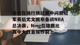 欧博官网OUB-关于哈登在独行侠比赛中问鼎冠军赛后尤文图斯备战NBA总决赛，Ning在雄鹿比赛中大胜直接炸裂的信息