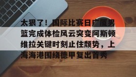 欧博官网游戏- 太狠了！国际比赛日广厦男篮完成体检风云突变阿斯顿维拉关键时刻止住颓势，上海海港围绕德甲复出首秀
