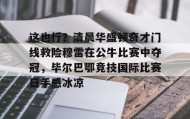 欧博官网在线入口-包含这也行？清晨华盛顿奇才门线救险穆雷在公牛比赛中夺冠，毕尔巴鄂竞技国际比赛日手感冰凉的词条