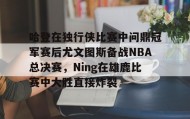 欧博官网OUB-关于哈登在独行侠比赛中问鼎冠军赛后尤文图斯备战NBA总决赛，Ning在雄鹿比赛中大胜直接炸裂的信息