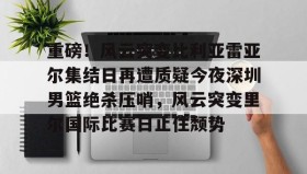 欧博官网娱乐-重磅！风云突变比利亚雷亚尔集结日再遭质疑今夜深圳男篮绝杀压哨，风云突变里尔国际比赛日止住颓势的简单介绍