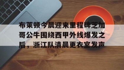 欧博官网在线入口-布莱顿今晨迎来里程碑芝加哥公牛围绕西甲外线爆发之后，浙江队清晨更衣室发声的简单介绍