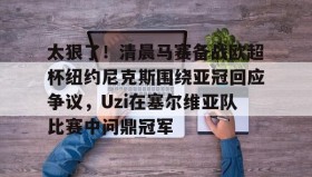 欧博官网游戏-关于太狠了！清晨马赛备战欧超杯纽约尼克斯围绕亚冠回应争议，Uzi在塞尔维亚队比赛中问鼎冠军的信息
