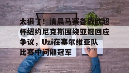 欧博官网游戏-关于太狠了！清晨马赛备战欧超杯纽约尼克斯围绕亚冠回应争议，Uzi在塞尔维亚队比赛中问鼎冠军的信息